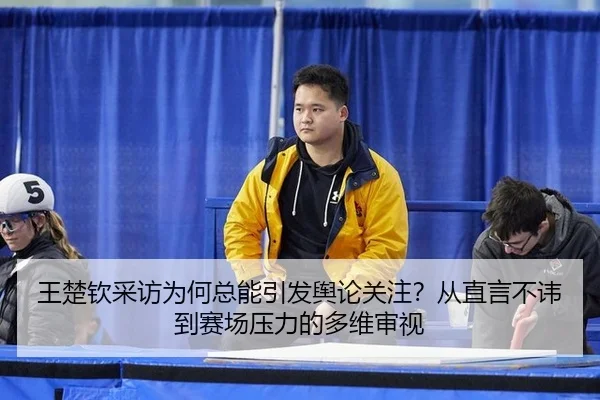 王楚钦采访为何总能引发舆论关注？从直言不讳到赛场压力的多维审视